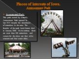 Places of interests of Iowa. Amusement Park. Amusement Park: This park owned by a family. Amusement Park opened in late 1974 despite the abundance of tornadoes in the area. The founder of the park Jack Krantz died in January 2006. On its territory there are more than 100 attractions and venues for t