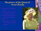 The powers of the Queen of Great Britain: the queen is the head of state has the right reward for services to the state has the right to veto laws passed by Parliament the queen may convoke an extraordinary session of parliament