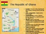 The Republic of Ghana. Location: Western Africa, bordering the Gulf of Guinea, between Cote d'Ivoire and Togo Area - comparative: slightly smaller than Oregon Land boundaries: border countries: Burkina Faso 549 km, Cote d'Ivoire 668 km, Togo 877 km Climate: tropical; warm and comparatively dry along