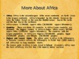 More About Africa. Africa: Africa is the second-largest of the seven continents on Earth (Asia is the largest continent). Africa is bounded by the Atlantic Ocean on the west, the Indian Ocean on the east, the Mediterranean Sea on the north, and the Red Sea on the northeast. Africa covers 11,700,000 