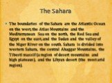The Sahara. The boundaries of the Sahara are the Atlantic Ocean on the west, the Atlas Mountains and the Mediterranean Sea on the north, the Red Sea and Egypt on the east, and the Sudan and the valley of the Niger River on the south. Sahara is divided into western Sahara, the central Ahaggar Mountai