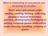That’s why some people prefer reading, cooking, knitting, collecting, playing a musical instrument, painting, photography, fishkeeping or playing computer games while others prefer dancing, travelling, camping or sports. What is interesting to one person can be boring to another.