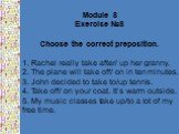 Module 8 Exercise №8 Choose the correct preposition. 1. Rachel really take after/ up her granny. 2. The plane will take off/ on in ten minutes. 3. John decided to take to/up tennis. 4. Take off/ on your coat. It’s warm outside. 5. My music classes take up/to a lot of my free time.