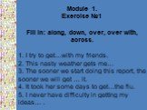 Module 1. Exercise №1 Fill in: along, down, over, over with, across. 1. I try to get…with my friends. 2. This nasty weather gets me… 3. The sooner we start doing this report, the sooner we will get … it. 4. It took her some days to get…the flu. 5. I never have difficulty in getting my ideas… .
