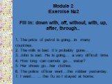 Module 2 Exercise №2 Fill in: down with, off, without, with, up, after, through.. 1. The price of petrol is going…in many countries. 2. The milk is bad. It's probably gone… . 3. John is sad. He is going… a very difficult time. 4. How long can camels go… water? 5. Her shoes go…her clothes. 6. The pol
