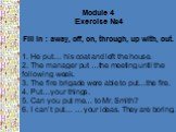 Module 4 Exercise №4 Fill in : away, off, on, through, up with, out. 1. He put… his coat and left the house. 2. The manager put …the meeting until the following week. 3. The fire brigade were able to put…the fire. 4. Put…your things. 5. Can you put me… to Mr. Smith? 6. I can’t put… … your ideas. The