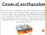 Cause of earthquakes. The cause of the earthquake is the rapid displacement of crust as a whole at the time of plastic (brittle) deformation elastically strained rocks in the earthquake. Most earthquake foci occur near the surface of the Earth. This bias is caused by elastic forces during the discha