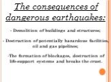 The consequences of dangerous earthquakes: - Demolition of buildings and structures; - Destruction of potentially hazardous facilities, oil and gas pipelines; The formation of blockages, destruction of life-support systems and breaks the crust.