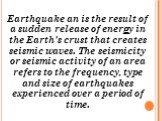 Earthquake an is the result of a sudden release of energy in the Earth's crust that creates seismic waves. The seismicity or seismic activity of an area refers to the frequency, type and size of earthquakes experienced over a period of time.