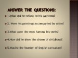 answer the questions: 1.What did he reflect in his paintings? 2. Were his paintings accompanied by satire? 3.What were the most famous his works? 4.How did he show the charm of childhood? 5.Was he the founder of English caricature?
