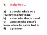 4. A pilgrim is … a) a traveler who is on a journey to a holy place b) a man who likes to travel c) a person who doesn’t know where his native land is d) a prisoner