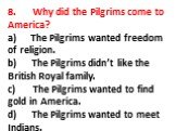 8. Why did the Pilgrims come to America? a) The Pilgrims wanted freedom of religion. b) The Pilgrims didn’t like the British Royal family. c) The Pilgrims wanted to find gold in America. d) The Pilgrims wanted to meet Indians.