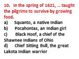 10. In the spring of 1621, … taught the pilgrims to survive by growing food. a) Squanto, a native Indian b) Pocahontas, an Indian girl c) Black Hoof, a chief of the Shawnee Indians of Ohio d) Chief Sitting Bull, the great Lakota Indian warrior