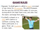 Game rules. Separate football game is called a match consisted of two times for 45 minutes. The pause between the first and the second time makes 15 minutes, during which the team have a rest, and after that the teams exchange their gates. Football is played on a field with a grassy or synthetic cov