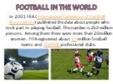 Football in the world. In 2001 FIFA (International Federation of Football Associations) published the data about people who took part in playing football. The number is 250 million persons. Among them there were more than 20 million women. FIFA registered about 1,5 million football teams and 300 000