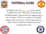 Football clubs. Football clubs are basic part of the whole football structure. They are a link among football players, personnel and organizations. As a matter of fact it is a team of football players who enter one of the organizations, which have a definite infrastructure and serving personnel.