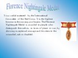 It is a medal instituted by the International Committee of the Red Cross. It is the highest honour in the nursing profession. The Florence Nightingale Medal is awarded to people who distinguish themselves, in times of peace or war, by showing exceptional courage and devotion to the wounded, sick or 