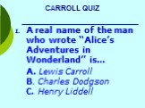 CARROLL QUIZ. A real name of the man who wrote “Alice’s Adventures in Wonderland” is… A. Lewis Carroll B. Charles Dodgson C. Henry Liddell