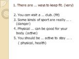1. There are … ways to keep fit. (vary). 2. You can visit a … club. (fit) 3. Some kinds of sport are really … . (danger) 4. Physical … can be good for your body. (active) 5. You should be … active to stay … . ( physical, health)