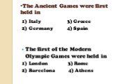 The Ancient Games were first held in. 1) Italy 3) Greece 2) Germany 4) Spain The first of the Modern Olympic Games were held in 1) London 3) Rome 2) Barcelona 4) Athens