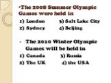 The 2008 Summer Olympic Games were held in. 1) London 3) Salt Lake City 2) Sydney 4) Beijing The 2010 Winter Olympic Games will be held in 1) Canada 3) Russia 2) The UK 4) the USA