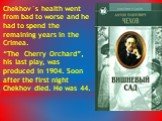 Chekhov`s health went from bad to worse and he had to spend the remaining years in the Crimea. “The Cherry Orchard”, his last play, was produced in 1904. Soon after the first night Chekhov died. He was 44.