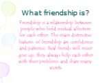 What friendship is? Friendship is a relationship between people who hold mutual affection for each other. The main distinctive features of friendship are confidence and patience. Real friends will never give up, they always help each other with their problems and share many secrets.