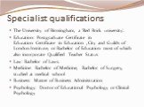 Specialist qualifications. The University of Birmingham, a 'Red Brick university'. Education: Postgraduate Certificate in Education Certificate in Education , City and Guilds of London Institute, or Bachelor of Education most of which also incorporate Qualified Teacher Status Law: Bachelor of Laws. 