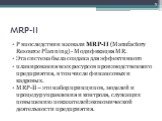 MRP-II. P впоследствии назвали MRP-II (Manufactory Resource Planning) - Модификация MR. Эта система была создана для эффективного планирования всех ресурсов производственного предприятия, в том числе финансовых и кадровых. MRP-II – это набор принципов, моделей и процедур управления и контроля, служа