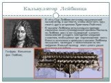 Калькулятор Лейбница. В 1673 году Лейбниц изготовил механический калькулятор, в частности, чтобы облегчить труд своего друга астронома Христиана Гюйгенса. В машине Лейбница использовался принцип связанных колец суммирующей машины Паскаля, но Лейбниц ввел в нее подвижный элемент, позволивший ускорить