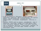 IBM PC. В 1980 году руководство IBM приняло решение о создании персонального компьютера. При его конструировании был применен принцип открытой архитектуры: составные части были универсальными, что позволяло модернизировать компьютер по частям. Появление IBM PC в 1981 году породило лавинообразный спр