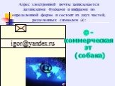 Адрес электронной почты записывается латинскими буквами и цифрами по определенной форме и состоит из двух частей, разделенных символом @: igor@yandex.ru. @-коммерческая эт (собака)
