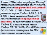 В конце 1980-х годов амер.фирма Microsoft разработала операционную среду Windows, являвшуюся графической оболочкой ОС MS-DOS. С 1990 г. были созданы различные версии Windows 3.0 /3.1 / 3.11. В 1995 г. была выпущена Windows 95 – самостоятельная операционная система, не нуждающаяся в услугах DOS. Wind