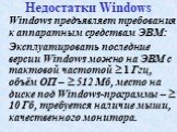 Недостатки Windows. Windows предъявляет требования к аппаратным средствам ЭВМ: Эксплуатировать последние версии Windows можно на ЭВМ с тактовой частотой  1 Ггц, объём ОП –  512 Мб, место на диске под Windows-программы –  10 Гб, требуется наличие мыши, качественного монитора.