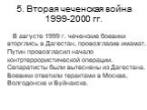 5. Вторая чеченская война 1999-2000 гг. В августе 1999 г. чеченские боевики вторглись в Дагестан, провозгласив имамат. Путин провозгласил начало контртеррористической операции. Сепаратисты были вытеснены из Дагестана. Боевики ответили терактами в Москве, Волгодонске и Буйнакске.