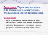 Тема урока: Герои пьесы-сказки А.Н. Островского «Снегурочка». Фольклорная основа произведения. Цели и задачи: знать особенности драматического рода литературы, сказки как жанра литературы; выявить фольклорные источники пьесы; раскрыть особенности конфликта пьесы.