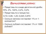 Вычисляем устно: Представьте в виде десятичной дроби: 15%, 2%, 124%, 2,4%, 0,2% Представьте в процентах: 0,72; 0,06; 1,25; 0,045; 0,874 Сколько метров составляет 1% от 1 километра? Сколько рублей составляет 1% от 1000 рублей?