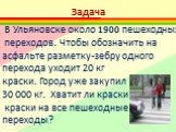 В Ульяновске около 1900 пешеходных переходов. Чтобы обозначить на асфальте разметку-зебру одного перехода уходит 20 кг краски. Город уже закупил 30 000 кг. Хватит ли краски краски на все пешеходные переходы?