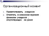 Организационный момент. Приветствовать учащихся Отметить в классном журнале фамилии учащихся , отсутствующих на уроке