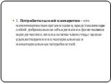 1. Потребительский кооператив – это некоммерческая организация, представляющая собой добровольное объединение физических и юридических лиц на основе членства, с целью удовлетворения их материальных и нематериальных потребностей.