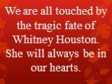 We are all touched by the tragic fate of Whitney Houston. She will always be in our hearts.