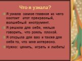 Что я узнала? Я узнала самое главное из чего состоит этот прекрасный, волшебный инструмент. Я решила для себя, нельзя говорить, что рояль плохой. Я открыла для вас и также для себя то, что мне интересно. Нужно: ценить, играть и любить!