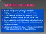 Шестой год жизни. В этом возрасте дети уже имеют определенный музыкаль­ный опыт. Появляются элементы творчества в пении, музыкальных играх, плясках. Развивается способность анализировать песни и инструментальные музыкальные произведения. Совершенствуется дыхание, развивается голос, расширяется его д