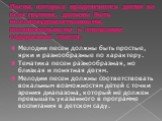 Песни, которые предлагаются детям во всех группах, должны быть высокохудожественными, познавательными в отношении содержания текста. Мелодии песен должны быть простые, ярки и разнообразные по характеру. Тематика песен разнообразная, но близкая и понятная детям. Мелодии песен должны соответствовать в