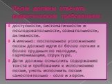 Песни должны отвечать дидактическим требованиям: доступности, систематичности и последовательности, сознательности, активности. А именно: постепенное усложнение песен должно идти от более легких к более трудным по мелодии, гармонизации, структуре. Дети должны осмыслить содержание текста и требования