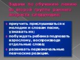 Задачи по обучению пению во второй группе раннего возраста следующие: приучить прислушиваться к мелодии и словам песни, узнавать их; побуждать ребенка подпевать взрослому, воспроизводя отдельные слова; развивать первоначальные певческие реакции.