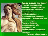 Здесь вышла (на берег) чтимая прекрасная богиня, травы кругом под ножкой нежной вырастали: её Афродитой , из пены рождённою богиней… называли её боги и люди… Также Кипром рождённую, ибо родилась на обмываемом волнами Кипре… Геосид «Теогония»