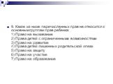9. Какое из ниже перечисленных прав не относится к основным группам прав ребенка: 1) Право на выживание 2) Права детей с ограниченными возможностями 3) Право на развитие 4) Права детей лишенных родительской опеки 5) Право на защиту 6) Право на участие 7) Право на образование
