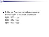 2. Когда Россия ратифицировала Конвенцию о правах ребенка? 1) В 1990 году 2) В 1994 году 3) В 1993 году