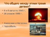 Что общего между этими тремя датами? 6 и 9 августа 1945 г, 26 апреля 1986 г. Хиросима и Нагасаки, Чернобыль.